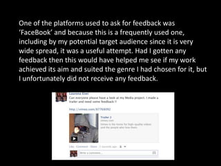 One of the platforms used to ask for feedback was
‘FaceBook’ and because this is a frequently used one,
including by my potential target audience since it is very
wide spread, it was a useful attempt. Had I gotten any
feedback then this would have helped me see if my work
achieved its aim and suited the genre I had chosen for it, but
I unfortunately did not receive any feedback.
 