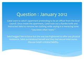 Question : January 2012
Gatal went to seksi’s apartment pretending to be an officer from the local
council. Once inside the apartment, Gatal took out a Rambo knife and
instructed Seksi to remove her clothing while saying in a menacing tone:
“you know what I want.”
Seksi begged him to leave but she was too frightened to offer any physical
resistance. Seksi surrendered herself and they had sexual intercourse.
Discuss Gatal’s criminal liability.
 
