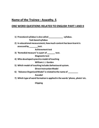 Name of the Trainee : Aswathy. S 
ONE WORD QUESTIONS RELATED TO ENGLISH PART I AND II 
1) Procedural syllabus is also called _____________ syllabus. 
Task based syllabus 
2) In educational measurement, how much content has been learnt is 
assessed by ________test. 
Achievement test 
3) ‘Remedial measure’ is a part of _______ test. 
Diagnostic test 
4) Who developed synectics model of teaching 
William J. J. Gorden 
5) Which model of teaching includes behavioural system. 
Direct Instruction Model 
6) ‘Advance Organised Model’ is related to the name of _________ 
Ausubel 
7) Which type of word formation is applied in the words ‘phone, photo’ etc. 
Clipping 
