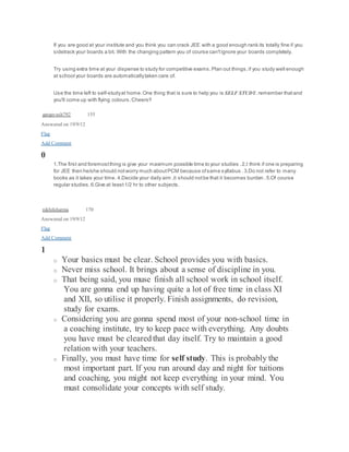 If you are good at your institute and you think you can crack JEE with a good enough rank its totally fine if you 
sidetrack your boards a bit. With the changing pattern you of course can't ignore your boards completely. 
Try using extra time at your dispense to study for competitive exams. Plan out things, if you study well enough 
at school your boards are automatically taken care of. 
Use the time left to self-study at home. One thing that is sure to help you is SELF STUDY. remember that and 
you'll come up with flying colours. Cheers!! 
gargayush792 155 
Answered on 19/9/12 
Flag 
Add Comment 
0 
1.The first and foremost thing is give your maximum possible time to your studies . 2.I think if one is preparing 
for JEE then he/she should not worry much about PCM because of same syllabus . 3.Do not refer to many 
books as it takes your time. 4.Decide your daily aim ,it should not be that it becomes burden . 5.Of course 
regular studies. 6.Give at least 1/2 hr to other subjects. 
nikhilsharma 170 
Answered on 19/9/12 
Flag 
Add Comment 
1 
o Your basics must be clear. School provides you with basics. 
o Never miss school. It brings about a sense of discipline in you. 
o That being said, you muse finish all school work in school itself. 
You are gonna end up having quite a lot of free time in class XI 
and XII, so utilise it properly. Finish assignments, do revision, 
study for exams. 
o Considering you are gonna spend most of your non-school time in 
a coaching institute, try to keep pace with everything. Any doubts 
you have must be cleared that day itself. Try to maintain a good 
relation with your teachers. 
o Finally, you must have time for self study. This is probably the 
most important part. If you run around day and night for tuitions 
and coaching, you might not keep everything in your mind. You 
must consolidate your concepts with self study. 
 