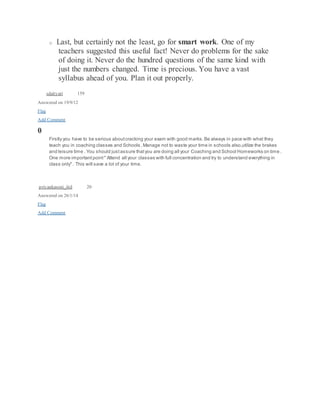 o Last, but certainly not the least, go for smart work. One of my 
teachers suggested this useful fact! Never do problems for the sake 
of doing it. Never do the hundred questions of the same kind with 
just the numbers changed. Time is precious. You have a vast 
syllabus ahead of you. Plan it out properly. 
sdaityari 159 
Answered on 19/9/12 
Flag 
Add Comment 
0 
Firstly you have to be serious about cracking your exam with good marks. Be always in pace with what they 
teach you in coaching classes and Schools . Manage not to waste your time in schools also,utilize the brakes 
and leisure time . You should just assure that you are doing all your Coaching and School Homeworks on time . 
One more important point " Attend all your classes with full concentration and try to understand everything in 
class only" . This will save a lot of your time. 
priyankasoni_iitd 20 
Answered on 26/1/14 
Flag 
Add Comment 
