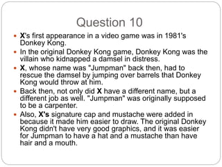 Question 10
 X's first appearance in a video game was in 1981's
Donkey Kong.
 In the original Donkey Kong game, Donkey Kong was the
villain who kidnapped a damsel in distress.
 X, whose name was "Jumpman" back then, had to
rescue the damsel by jumping over barrels that Donkey
Kong would throw at him.
 Back then, not only did X have a different name, but a
different job as well. "Jumpman" was originally supposed
to be a carpenter.
 Also, X's signature cap and mustache were added in
because it made him easier to draw. The original Donkey
Kong didn't have very good graphics, and it was easier
for Jumpman to have a hat and a mustache than have
hair and a mouth.
 