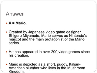 Answer
 X = Mario.
 Created by Japanese video game designer
Shigeru Miyamoto, Mario serves as Nintendo's
mascot and the main protagonist of the Mario
series.
 He has appeared in over 200 video games since
his creation.
 Mario is depicted as a short, pudgy, Italian-
American plumber who lives in the Mushroom
Kingdom.
 