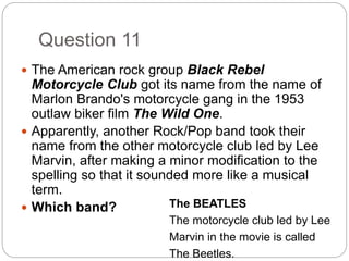 Question 11
 The American rock group Black Rebel
Motorcycle Club got its name from the name of
Marlon Brando's motorcycle gang in the 1953
outlaw biker film The Wild One.
 Apparently, another Rock/Pop band took their
name from the other motorcycle club led by Lee
Marvin, after making a minor modification to the
spelling so that it sounded more like a musical
term.
 Which band? The BEATLES
The motorcycle club led by Lee
Marvin in the movie is called
The Beetles.
 