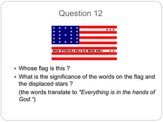 Question 12
 Whose flag is this ?
 What is the significance of the words on the flag and
the displaced stars ?
(the words translate to "Everything is in the hands of
God.“)
 