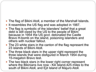  The flag of Bikini Atoll, a member of the Marshall Islands.
 It resembles the US flag and was adopted in 1987.
 The flag is symbolic of the islanders' belief that a great
debt is still owed by the US to the people of Bikini
because in 1954 the US govt. detonated the Castle
Bravo H-bomb on the island, poisoning islanders and
others with nuclear fallout.
 The 23 white stars in the canton of the flag represent the
23 islands of Bikini Atoll.
 The three black stars in the upper right represent the
three islands that were disfigured in March 1954 during
15-megaton Bravo test.
 The two black stars in the lower right corner represent
where the Bikinians live now - Kili Island,425 miles to the
south of Bikini Atoll, and Ejit Island of Majuro Atoll.
 
