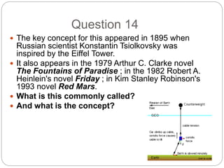 Question 14
 The key concept for this appeared in 1895 when
Russian scientist Konstantin Tsiolkovsky was
inspired by the Eiffel Tower.
 It also appears in the 1979 Arthur C. Clarke novel
The Fountains of Paradise ; in the 1982 Robert A.
Heinlein's novel Friday ; in Kim Stanley Robinson's
1993 novel Red Mars.
 What is this commonly called?
 And what is the concept?
 