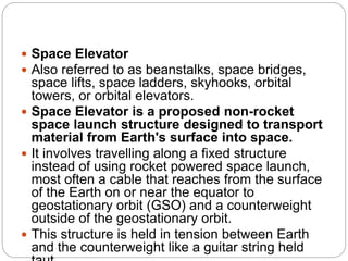  Space Elevator
 Also referred to as beanstalks, space bridges,
space lifts, space ladders, skyhooks, orbital
towers, or orbital elevators.
 Space Elevator is a proposed non-rocket
space launch structure designed to transport
material from Earth's surface into space.
 It involves travelling along a fixed structure
instead of using rocket powered space launch,
most often a cable that reaches from the surface
of the Earth on or near the equator to
geostationary orbit (GSO) and a counterweight
outside of the geostationary orbit.
 This structure is held in tension between Earth
and the counterweight like a guitar string held
 