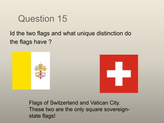 Question 15
Id the two flags and what unique distinction do
the flags have ?
Flags of Switzerland and Vatican City.
These two are the only square sovereign-
state flags!
 