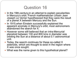 Question 16
 In the 19th-century,in an attempt to explain peculiarities
in Mercury's orbit. French mathematician Urbain Jean
Joseph Le Verrier hypothesized that they were the result
of a planet X between Mercury and the Sun.
 In 1915,when Einstein successfully explained the
apparent anomaly in Mercury's orbit, most astronomers
abandoned the search for X.
 However some still believed that an intra-Mercurial
planetoid between 130 and 800 kms in diameter was
orbiting the Sun at a distance of about 0.1 astronomical
unit.
 Today, the search continues for these so-called X
asteroids, which are thought to exist in the region where
X was once sought.
 What was the name given to this hypothetical planet?
 