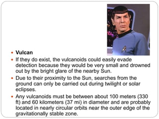  Vulcan
 If they do exist, the vulcanoids could easily evade
detection because they would be very small and drowned
out by the bright glare of the nearby Sun.
 Due to their proximity to the Sun, searches from the
ground can only be carried out during twilight or solar
eclipses.
 Any vulcanoids must be between about 100 meters (330
ft) and 60 kilometers (37 mi) in diameter and are probably
located in nearly circular orbits near the outer edge of the
gravitationally stable zone.
 