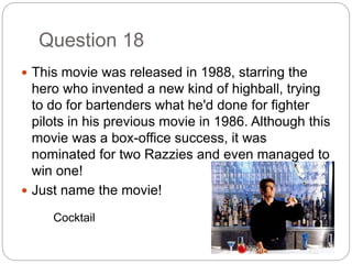 Question 18
 This movie was released in 1988, starring the
hero who invented a new kind of highball, trying
to do for bartenders what he'd done for fighter
pilots in his previous movie in 1986. Although this
movie was a box-office success, it was
nominated for two Razzies and even managed to
win one!
 Just name the movie!
Cocktail
 