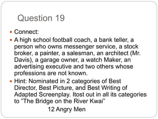Question 19
 Connect:
 A high school football coach, a bank teller, a
person who owns messenger service, a stock
broker, a painter, a salesman, an architect (Mr.
Davis), a garage owner, a watch Maker, an
advertising executive and two others whose
professions are not known.
 Hint: Nominated in 2 categories of Best
Director, Best Picture, and Best Writing of
Adapted Screenplay. Itost out in all its categories
to ”The Bridge on the River Kwai”
12 Angry Men
 