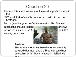 Question 20
Perhaps this scene was one of the most important scene in
this
1987 sci-fi flick of an elite team on a mission to rescue
hostages
from a guerrilla group in Central America. The film was
successful enough to generate a sequel in 1990 and two
crossover films with the Alien franchise in 2004 and 2007.
Identify the movie.
Predator.
This scene was when Arnold was accidentally
covered with mud, and the Predator could not
detect him as his body heat was shielded with
 