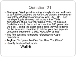 Question 21
 Dialogue: “Well, good morning, everybody, and welcome
to day 255,642 aboard the Axiom. As always, the weather
is a balmy 72 degrees and sunny, and, uh… Oh, I see
the ship’s log is showing that today is the 700th
anniversary of our five year cruise. Well, I’m sure our
forefathers would be proud to know that 700 years later
we’d be… doing the exact same thing they were doing.
So, be sure next mealtime to ask for your free sep-tua-
centennial cupcake in a cup. Wow, look at that”
 The film contains numerous references to Apple
computers
 Tagline: ”In Space, No One Can Hear You Clean”
 Identify this fun-filled movie.
Wall-E
 