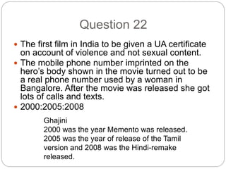 Question 22
 The first film in India to be given a UA certificate
on account of violence and not sexual content.
 The mobile phone number imprinted on the
hero’s body shown in the movie turned out to be
a real phone number used by a woman in
Bangalore. After the movie was released she got
lots of calls and texts.
 2000:2005:2008
Ghajini
2000 was the year Memento was released.
2005 was the year of release of the Tamil
version and 2008 was the Hindi-remake
released.
 