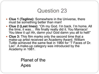 Question 23
 Clue 1 (Tagline): Somewhere in the Universe, there
must be something better than man!
 Clue 2 (Last lines): “Oh my God. I’m back. I’m home. All
the time, it was… We finally really did it. You Maniacs!
You blew it up! Ah, damn you! God damn you all to hell!”
 Clue 3: This film marks only the second time that a
make-up artist received an Academy Award. William
Tuttle achieved the same feat in 1964 for “7 Faces of Dr.
Lao”. A make-up category was introduced by the
Academy in 1981.
Planet of the
Apes
 