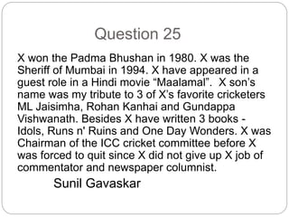 Question 25
X won the Padma Bhushan in 1980. X was the
Sheriff of Mumbai in 1994. X have appeared in a
guest role in a Hindi movie “Maalamal”. X son’s
name was my tribute to 3 of X’s favorite cricketers
ML Jaisimha, Rohan Kanhai and Gundappa
Vishwanath. Besides X have written 3 books -
Idols, Runs n' Ruins and One Day Wonders. X was
Chairman of the ICC cricket committee before X
was forced to quit since X did not give up X job of
commentator and newspaper columnist.
Sunil Gavaskar
 