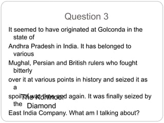 Question 3
It seemed to have originated at Golconda in the
state of
Andhra Pradesh in India. It has belonged to
various
Mughal, Persian and British rulers who fought
bitterly
over it at various points in history and seized it as
a
spoil of war time and again. It was finally seized by
the
East India Company. What am I talking about?
The Kohinoor
Diamond
 
