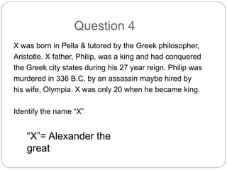 Question 4
X was born in Pella & tutored by the Greek philosopher,
Aristotle. X father, Philip, was a king and had conquered
the Greek city states during his 27 year reign. Philip was
murdered in 336 B.C. by an assassin maybe hired by
his wife, Olympia. X was only 20 when he became king.
Identify the name “X”
“X”= Alexander the
great
 