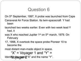 Question 6
On 5th September, 1997, X probe was launched from Cape
Canaveral Air Force Station. Its twin-spacecraft Y had
been
launched two weeks earlier. Even with two week lead Y
had, it
was X who reached Jupiter 1st on 5th march, 1979. On
February
17, 1998, X overtook the space probe Pioneer 10 to
become the
most distant man-made object in space.
Identify the name “X” and the name “Y”.
“X” = Voyager 1 and “Y” =
Voyager 2
 