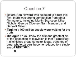 Question 7
 Before Ron Howard was selected to direct this
film, there was strong competition from other
filmmakers, including Martin Scorsese, Mike
Nichols, George Clooney, Sam Mendes’, and
Bennett Miller.
 Tagline : 400 million people were waiting for the
truth.
 Dialogue : “You know the first and greatest sin
of the deception of television is that it simplifies;
it diminishes great, complex ideas, trenches of
time; whole careers become reduced to a single
snapshot.”Frost/Nixo
n
 