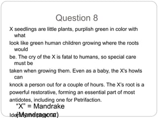 Question 8
X seedlings are little plants, purplish green in color with
what
look like green human children growing where the roots
would
be. The cry of the X is fatal to humans, so special care
must be
taken when growing them. Even as a baby, the X's howls
can
knock a person out for a couple of hours. The X’s root is a
powerful restorative, forming an essential part of most
antidotes, including one for Petrifaction.
Identify the plant “X”
“X” = Mandrake
(Mandragora)
 