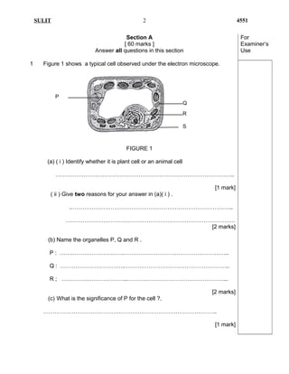 SULIT 4551
Section A
[ 60 marks ]
Answer all questions in this section
For
Examiner’s
Use
1 Figure 1 shows a typical cell observed under the electron microscope.
FIGURE 1
(a) ( i ) Identify whether it is plant cell or an animal cell
…………………………………………………………………………………..
[1 mark]
( ii ) Give two reasons for your answer in (a)( i ) .
.…………………………………………………………………………..
………………………………………………………………………………
[2 marks]
(b) Name the organelles P, Q and R .
P : …………………………….………………………………………………..
Q : …………………………….………………………………………………..
R ; ……………………………..……………………………………………...
[2 marks]
(c) What is the significance of P for the cell ?.
………………………………………………………………………………..
[1 mark]
2
P
Q
R
S
 