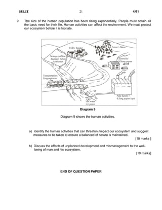 SULIT 4551
9 The size of the human population has been rising exponentially. People must obtain all
the basic need for their life. Human activities can affect the environment. We must protect
our ecosystem before it is too late.
Diagram 9
Diagram 9 shows the human activities.
a) Identify the human activities that can threaten /impact our ecosystem and suggest
measures to be taken to ensure a balanced of nature is maintained.
[10 marks ]
b) Discuss the effects of unplanned development and mismanagement to the well-
being of man and his ecosystem.
[10 marks]
END OF QUESTION PAPER
21
 