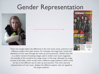 Gender Representation
These two images depict the difference in the rock music scene, and how it can
influence readers own style choices. For example, the image that I chose had
elements of rock, seen through the make up and accessories. I believe that this
is a calmer version of existing images used in similar rock music magazines.
An example of this would be the image shown in Kerrang!, although the image
consists of all males, which would mean a different target audience, which could
be due to the different use of make up and costume. This more extreme
representation of rock music, displays the different aspects, that can appeal to
the target audience.
 