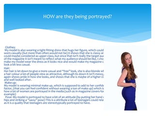 Clothes:
My model is also wearing a tight fitting dress that hugs her figure, which could be
worn casually (but more than often would not be) it shows that she is classy and
could maybe considered as upper-class, but since that isn’t really the target audience
of the magazine it isn’t meant to reflect what my audience should be like, I chose to
make my model wear the dress as it looks nice and would make my magazine cover
look a bit less casual.
Hair:
Her hair is let down to give a more casual and “free” look, she is also blonde which is
a hair colour a lot of people view as attractive, although its down it isn’t messy, which
again shows pride in how she looks, and shows that she is maybe of a higher class
and well looked after.
Make-up:
My model is wearing minimal make up, which is supposed to add to her confidence
factor, (that you can feel confident without wearing a ton of make up) which isn’t
how a lot of women are portrayed in the media (such as in magazine covers for
example)
Pose: My model is portrayed to have a bit of an attitude (by putting her hand on her
hips and striking a “sassy” pose) This is a attribute a lot of teenagers could relate to
as it is a quality that teenagers are stereotypically portrayed to have.
HOW are they being portrayed?
 