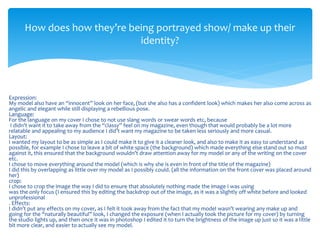 Expression:
My model also have an “innocent” look on her face, (but she also has a confident look) which makes her also come across as
angelic and elegant while still displaying a rebellious pose.
Language:
For the language on my cover I chose to not use slang words or swear words etc, because
I didn’t want it to take away from the “classy” feel on my magazine, even though that would probably be a lot more
relatable and appealing to my audience I did’t want my magazine to be taken less seriously and more casual.
Layout:
I wanted my layout to be as simple as I could make it to give it a cleaner look, and also to make it as easy to understand as
possible, for example I chose to leave a bit of white space (the background) which made everything else stand out so must
against it, this ensured that the background wouldn’t draw attention away for my model or any of the writing on the cover
etc.
I chose to move everything around the model (which is why she is even in front of the title of the magazine)
I did this by overlapping as little over my model as I possibly could. (all the information on the front cover was placed around
her)
crop:
I chose to crop the image the way I did to ensure that absolutely nothing made the image I was using
was the only focus (I ensured this by editing the backdrop out of the image, as it was a slightly off white before and looked
unprofessional
. Effects:
I didn’t put any effects on my cover, as I felt it took away from the fact that my model wasn’t wearing any make up and
going for the “naturally beautiful” look, I changed the exposure (when I actually took the picture for my cover) by turning
the studio lights up, and then once it was in photoshop I edited it to turn the brightness of the image up just so it was a little
bit more clear, and easier to actually see my model.
How does how they’re being portrayed show/ make up their
identity?
 