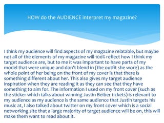 I think my audience will find aspects of my magazine relatable, but maybe
not all of the elements of my magazine will 100% reflect how I think my
target audience are, but to me it was important to have parts of my
model that were unique and don’t blend in (the outfit she wore) as the
whole point of her being on the front of my cover is that there is
something different about her. This also gives my target audience
inspiration when they are reading it as they can see that they have
something to aim for. The information I used on my front cover (such as
the sticker which talks about winning Justin Beiber tickets) is relevant to
my audience as my audience is the same audience that Justin targets his
music at, I also talked about twitter on my front cover which is a social
networking site that a large majority of target audience will be on, this will
make them want to read about it.
HOW do the AUDIENCE interpret my magazine?
 