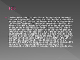  CD itself I kept plain, I could of stuck to my original plan of having a
side view image on the CD. During that time I decided to look back at
my case study and I realised that most of them had no image on their
CD. However kept their CD simple with simple details such as, the
name of the artist (s), record label, tracks on the album, the name of
the album and the copy right/trade mark. The reason why I did not
challenge this convection was because I felt that keeping plain and
simple will relax my audience’s eyes, due to the colourful case and
advertisement poster. Keeping that element simple will and not over
crowding the audience with patterns and crazy colours will stress my
audience’s mind and would put them of want to listen to the CD, to
avoid this I used a calm and collected back ground on the CD
alongside the gold writing to represent the value of the artists and the
black writing for the copy right to represent the making and
background help of the tracks on the album allow their brain to relax.
 