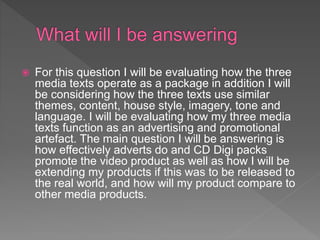  For this question I will be evaluating how the three
media texts operate as a package in addition I will
be considering how the three texts use similar
themes, content, house style, imagery, tone and
language. I will be evaluating how my three media
texts function as an advertising and promotional
artefact. The main question I will be answering is
how effectively adverts do and CD Digi packs
promote the video product as well as how I will be
extending my products if this was to be released to
the real world, and how will my product compare to
other media products.
 