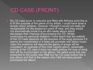  My CD case cover is colourful and filled with Africans print this is
to fit the purpose of the genre of my artists. I could have done a
simple colour scheme, however I thought it would not really be
recognisable for the audience’s point of view, and they would
not automatically know it is an afro beats album which
decreases their chances of purchasing the CD. Whilst
conducting my personal research I have learnt that the outlook
of the CD case depends on the success of the song because if it
seems too complicated or it does not correlate with debut music
video the audience will assume the genre of songs will be
consistent; an example of this Cher Lloyd’s album, personally
looking at her CD case it does not really portray the type of song
that will be incorporated on her album, her debut song that was
presented to the public was R&B but her CD case looked like a
pop album and that is the reason why I felt not many people
purchased her album
 