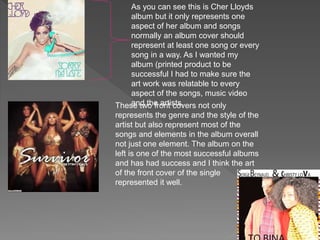 As you can see this is Cher Lloyds
album but it only represents one
aspect of her album and songs
normally an album cover should
represent at least one song or every
song in a way. As I wanted my
album (printed product to be
successful I had to make sure the
art work was relatable to every
aspect of the songs, music video
and the artists.These two front covers not only
represents the genre and the style of the
artist but also represent most of the
songs and elements in the album overall
not just one element. The album on the
left is one of the most successful albums
and has had success and I think the art
of the front cover of the single
represented it well.
 