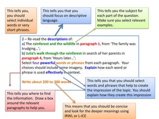 2 – Re-read the descriptions of:
a) The rainforest and the wildlife in paragraph 1, from ‘The family was
trudging…’;
b) Julia’s walk through the rainforest in search of her parents in
paragraph 4, from ‘Hours later…’;
Select four powerful words or phrases from each paragraph. Your
choices should include some imagery. Explain how each word or
phrase is used effectively in context.
Write about 200 to 300 words
This tells you that you
should focus on descriptive
language.
This tells you that you should select
words and phrases that help to create
the impression of the topic. You should
explain how they create this impression
This tells you the subject for
each part of the question.
Make sure you select relevant
examples.
This tells you where to find
the information. Draw a box
around the relevant
paragraphs to help you.
This tells you,
you should
select individual
words or very
short phrases.
This means that you shiould be concise
and look for the deeper meanings using
IRWL or L-ICE
 