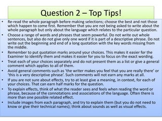 Question 2 – Top Tips!
• Re-read the whole paragraph before making selections; choose the best and not those
which happen to come first. Remember that you are not being asked to write about the
whole paragraph but only about the language which relates to the particular question.
• Choose a range of words and phrases that seem powerful. Do not write out whole
sentences, but also do not give only one word if it is part of a descriptive phrase. Do not
write out the beginning and end of a long quotation with the key words missing from
the middle.
• Remember to put quotation marks around your choices. This makes it easier for the
Examiner to identify them and makes it easier for you to focus on the exact wording.
• Treat each of your choices separately and do not present them as a list or give a general
comment which applies to all of them.
• Avoid general comments such as ‘the writer makes you feel that you are really there’ or
‘this is a very descriptive phrase’. Such comments will not earn any marks at all.
• If you are not sure about effects, try to at least give a meaning, in context, for each of
your choices. That can earn half marks for the question.
• To explain effects, think of what the reader sees and feels when reading the word or
phrase, because of the connotations and associations of the language. Often there is
more than one possible related effect.
• Include images from each paragraph, and try to explain them (but you do not need to
know or give their technical names); think about sounds as well as visual effects.
 
