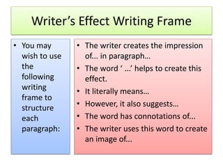 Writer’s Effect Writing Frame
• You may
wish to use
the
following
writing
frame to
structure
each
paragraph:
• The writer creates the impression
of... in paragraph…
• The word ‘ ...’ helps to create this
effect.
• It literally means…
• However, it also suggests…
• The word has connotations of...
• The writer uses this word to create
an image of...
 