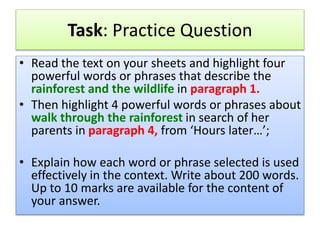 Task: Practice Question
• Read the text on your sheets and highlight four
powerful words or phrases that describe the
rainforest and the wildlife in paragraph 1.
• Then highlight 4 powerful words or phrases about
walk through the rainforest in search of her
parents in paragraph 4, from ‘Hours later…’;
• Explain how each word or phrase selected is used
effectively in the context. Write about 200 words.
Up to 10 marks are available for the content of
your answer.
 