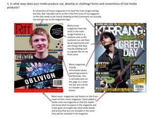 1. In what ways does your media produce use, develop or challenge forms and conventions of real media
products?
Many magazines
include
information about
upcoming concerts
and festivals. This
is normally seen on
the page as a cover
line but also can be
in a header and
footer.
Most music magazines use footers on the front
cover of their music magazine. I have added a
footer onto my magazine so that the reader
con know what to expect in the magazine and
it also gives an insight into what other bands
and artists that are not included in the cover
lines will be included in the magazine.
A convention of music magazines is to have the main image overlap
the title. But I decided not to as this is the first issue of my magazine
so the title needs to be clearly showing so that Customers can actually
see and get use to the magazines logo.
Many music
magazines have the
artist in the main
image framed in a
medium shot as the
customer can see their
facial expressions and
also things that they
may be holding such
as a guitar like on my
front cover.
 