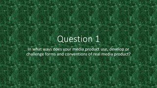 Question 1
In what ways does your media product use, develop or
challenge forms and conventions of real media product?
 