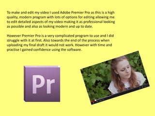 To make and edit my video I used Adobe Premier Pro as this is a high
quality, modern program with lots of options for editing allowing me
to edit detailed aspects of my video making it as professional looking
as possible and also as looking modern and up to date.

However Premier Pro is a very complicated program to use and I did
struggle with it at first. Also towards the end of the process when
uploading my final draft it would not work. However with time and
practise I gained confidence using the software.

 