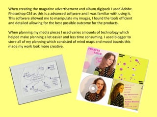 When creating the magazine advertisement and album digipack I used Adobe
Photoshop CS4 as this is a advanced software and I was familiar with using it.
This software allowed me to manipulate my images, I found the tools efficient
and detailed allowing for the best possible outcome for the products.
When planning my media pieces I used varies amounts of technology which
helped make planning a lot easier and less time consuming. I used blogger to
store all of my planning which consisted of mind maps and mood boards this
made my work look more creative.

 