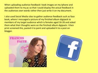When uploading audience feedback I took images on my Iphone and
uploaded them to my pc so that I could display the actual feedback in
the audiences own words rather then just write it on my document.
I also used Social Media sites to gather audience feedback such as face
book, where I messaged a picture of my finished album digipack to
members of my target audience which is females aged 16-26 and asked
them what their thoughts were on the finished album digipack. I then
print screened this, pasted it to paint and uploaded it to a post on
blogger.

 