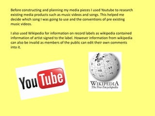 Before constructing and planning my media pieces I used Youtube to research
existing media products such as music videos and songs. This helped me
decide which song I was going to use and the conventions of pre existing
music videos.
I also used Wikipedia for information on record labels as wikipedia contained
information of artist signed to the label. However information from wikipedia
can also be invalid as members of the public can edit their own comments
into it.

 