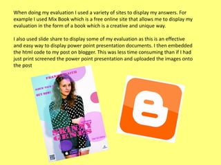 When doing my evaluation I used a variety of sites to display my answers. For
example I used Mix Book which is a free online site that allows me to display my
evaluation in the form of a book which is a creative and unique way.

I also used slide share to display some of my evaluation as this is an effective
and easy way to display power point presentation documents. I then embedded
the html code to my post on blogger. This was less time consuming than if I had
just print screened the power point presentation and uploaded the images onto
the post

 