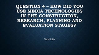 QUESTION 4 – HOW DID YOU
USE MEDIA TECHNOLOGIES
IN THE CONSTRUCTION,
RESEARCH, PLANNING AND
EVALUATION STAGES?
Todd Lillis

 