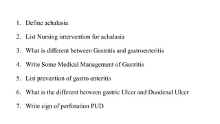 1. Define achalasia
2. List Nursing intervention for achalasia
3. What is different between Gastritis and gastroenteritis
4. Write Some Medical Management of Gastritis
5. List prevention of gastro enteritis
6. What is the different between gastric Ulcer and Duodenal Ulcer
7. Write sign of perforation PUD
 